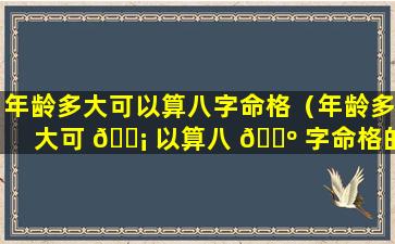 年龄多大可以算八字命格（年龄多大可 🐡 以算八 🌺 字命格的人）